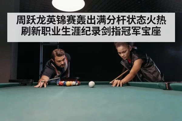 周跃龙英锦赛轰出满分杆状态火热刷新职业生涯纪录剑指冠军宝座（6686.com）