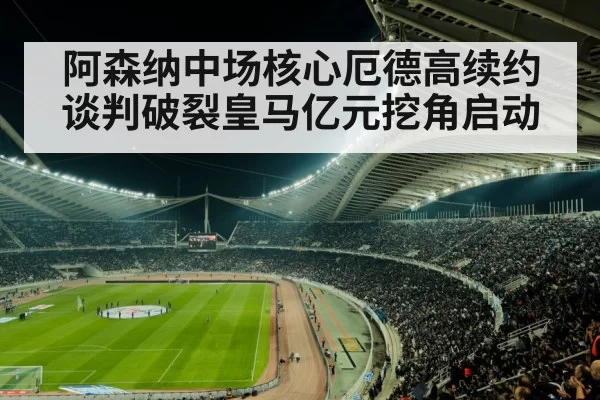 阿森纳中场核心厄德高续约谈判破裂皇马亿元挖角启动