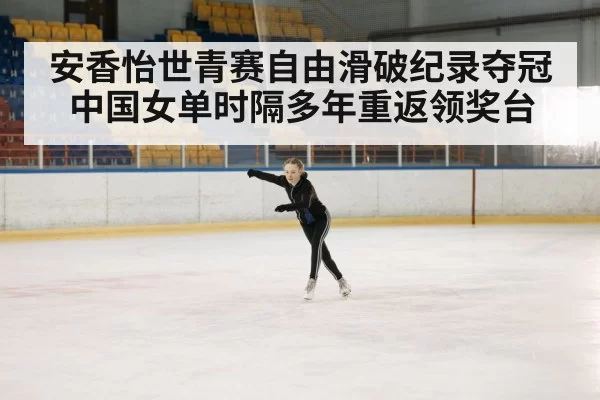 安香怡世青赛自由滑破纪录夺冠 中国女单时隔多年重返领奖台